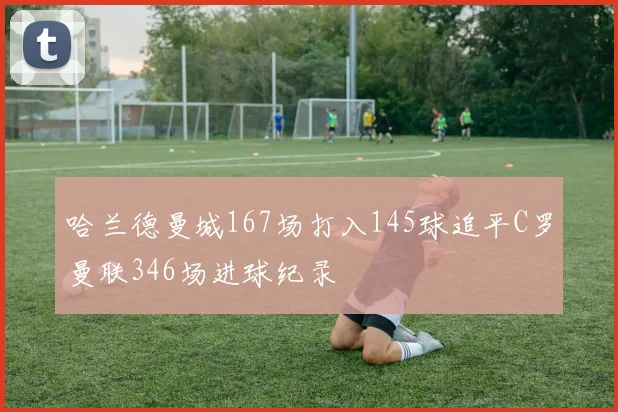 哈兰德曼城167场打入145球追平C罗曼联346场进球纪录