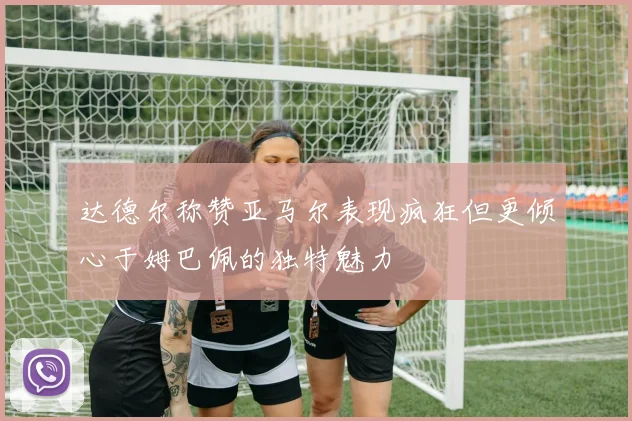 达德尔称赞亚马尔表现疯狂但更倾心于姆巴佩的独特魅力