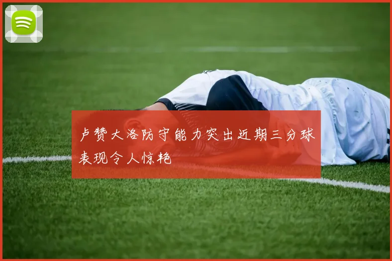 卢赞大洛防守能力突出近期三分球表现令人惊艳