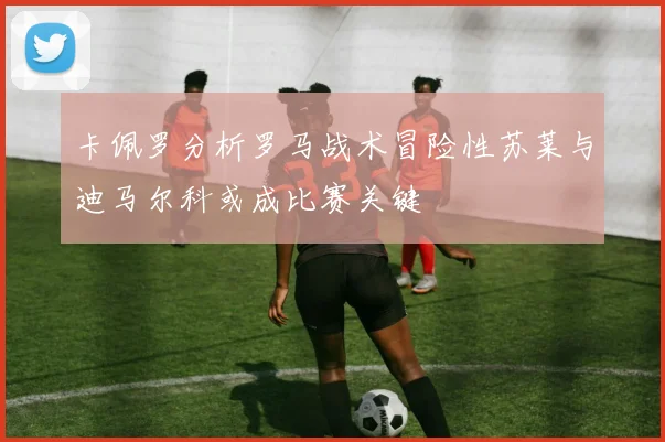 卡佩罗分析罗马战术冒险性苏莱与迪马尔科或成比赛关键