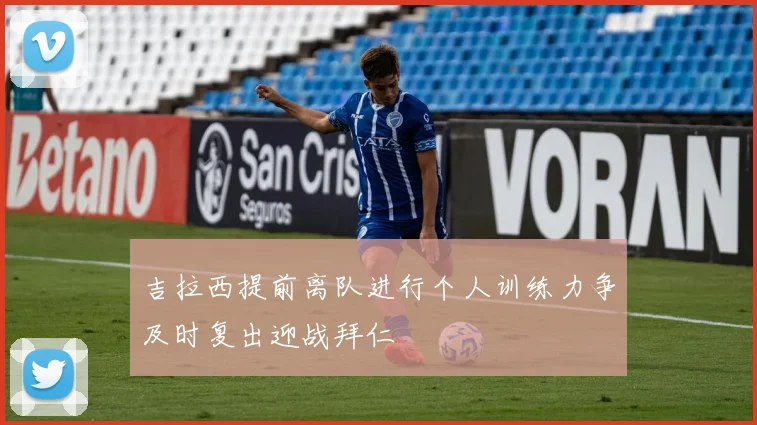 吉拉西提前离队进行个人训练力争及时复出迎战拜仁