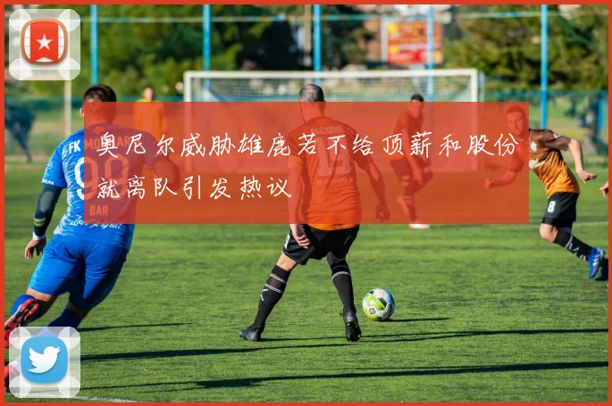 奥尼尔威胁雄鹿若不给顶薪和股份就离队引发热议