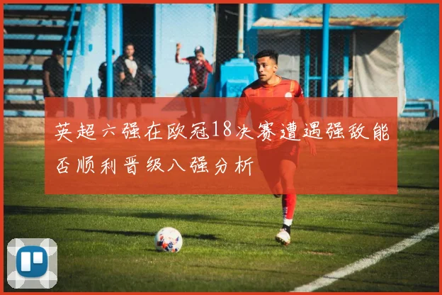 英超六强在欧冠18决赛遭遇强敌能否顺利晋级八强分析