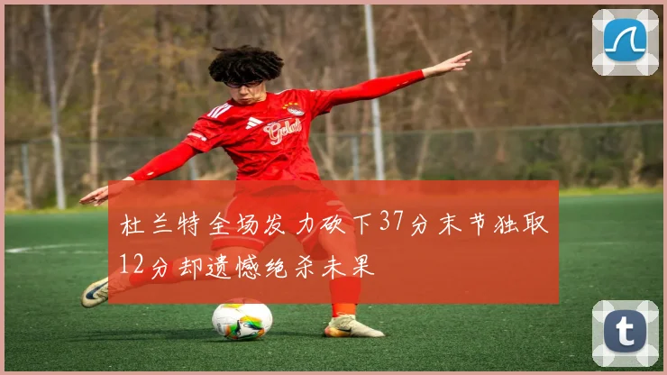 杜兰特全场发力砍下37分末节独取12分却遗憾绝杀未果
