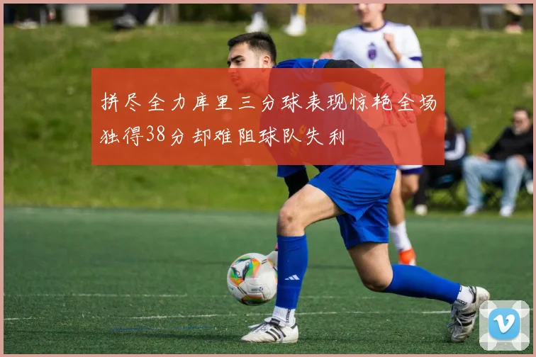 拼尽全力库里三分球表现惊艳全场独得38分却难阻球队失利