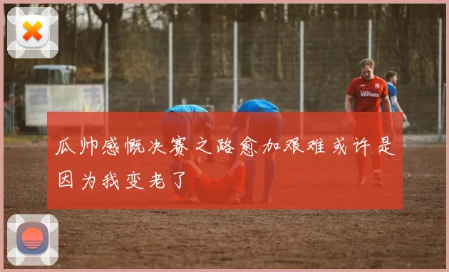 瓜帅感慨决赛之路愈加艰难或许是因为我变老了