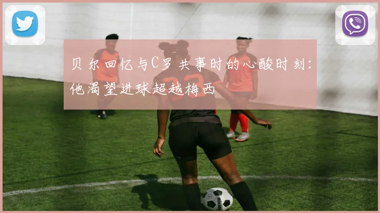 贝尔回忆与C罗共事时的心酸时刻：他渴望进球超越梅西