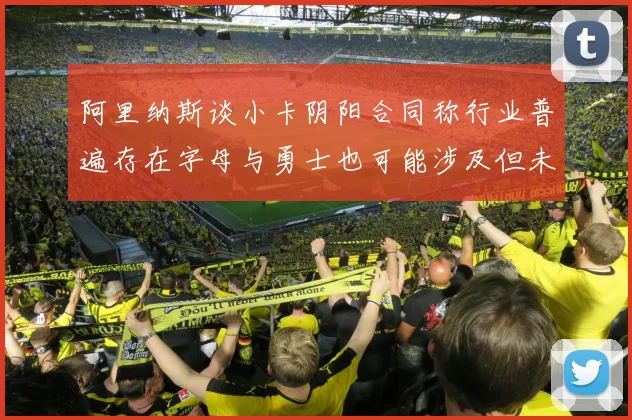 阿里纳斯谈小卡阴阳合同称行业普遍存在字母与勇士也可能涉及但未被查处