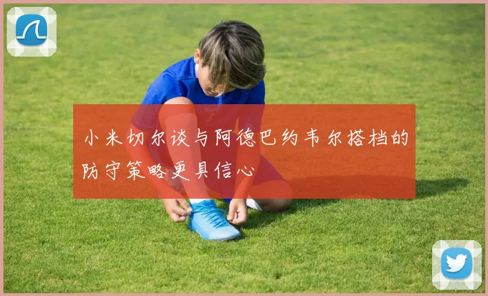 小米切尔谈与阿德巴约韦尔搭档的防守策略更具信心