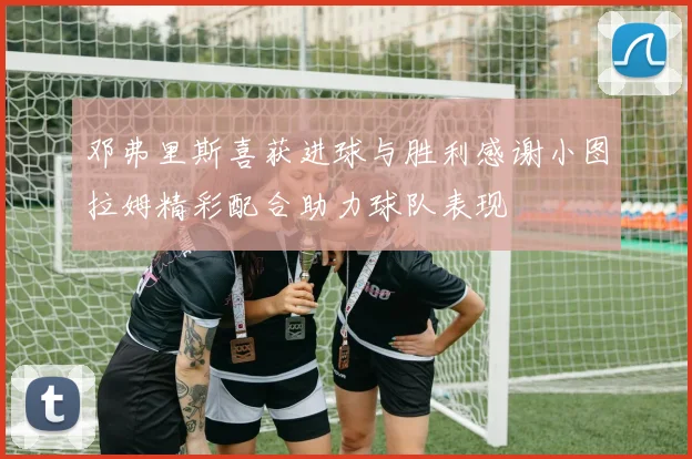 邓弗里斯喜获进球与胜利感谢小图拉姆精彩配合助力球队表现
