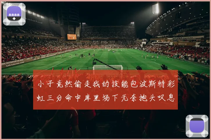 小子竟然偷走我的技能包波斯特彩虹三分命中库里场下无奈抱头叹息