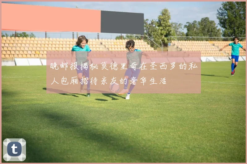 晚邮报揭秘莫德里奇在圣西罗的私人包厢招待亲友的奢华生活