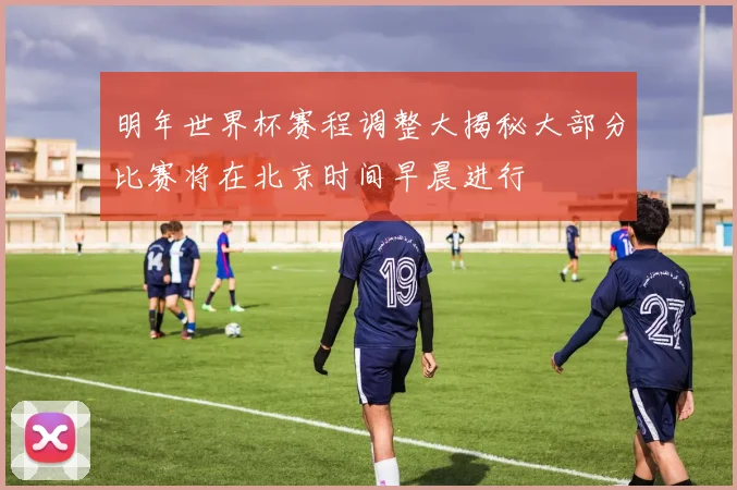 明年世界杯赛程调整大揭秘大部分比赛将在北京时间早晨进行