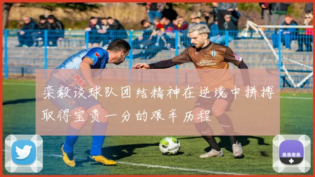 栾毅谈球队团结精神在逆境中拼搏取得宝贵一分的艰辛历程