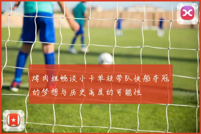 烤肉姐畅谈小卡单核带队快船夺冠的梦想与历史高度的可能性