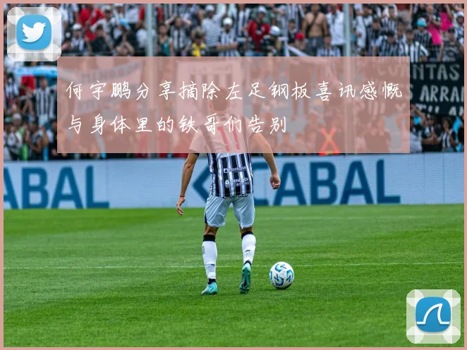 何宇鹏分享摘除左足钢板喜讯感慨与身体里的铁哥们告别