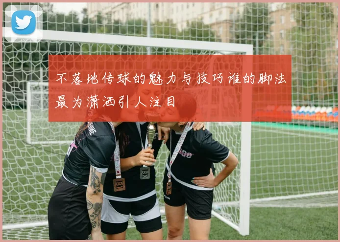 不落地传球的魅力与技巧谁的脚法最为潇洒引人注目