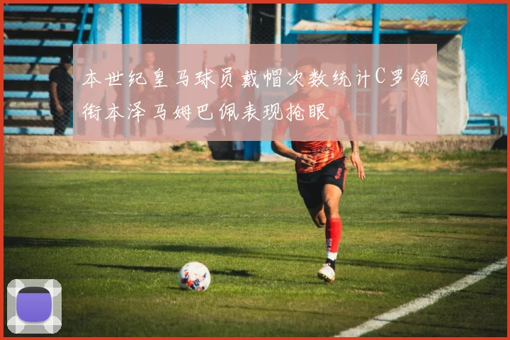 本世纪皇马球员戴帽次数统计C罗领衔本泽马姆巴佩表现抢眼