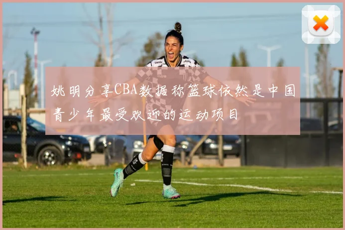 姚明分享CBA数据称篮球依然是中国青少年最受欢迎的运动项目