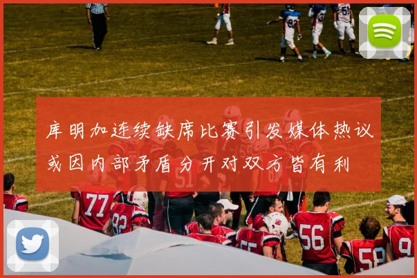 库明加连续缺席比赛引发媒体热议或因内部矛盾分开对双方皆有利