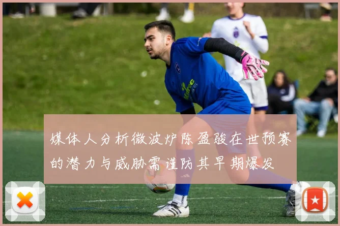 媒体人分析微波炉陈盈骏在世预赛的潜力与威胁需谨防其早期爆发