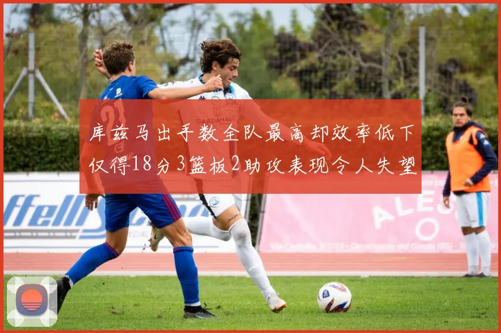 库兹马出手数全队最高却效率低下仅得18分3篮板2助攻表现令人失望