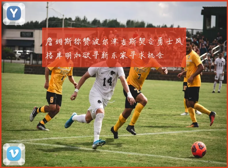 詹姆斯称赞波尔津吉斯契合勇士风格库明加欲寻新东家寻求机会