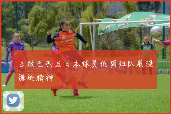 击败巴西后日本球员低调归队展现谦逊精神