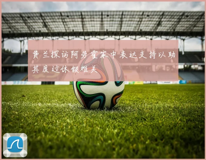 费兰探访阿劳霍家中表达支持以助其度过休假难关