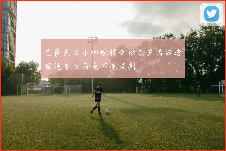 巴萨关注小蜘蛛转会动态罗马诺透露他专注马竞不愿谈判