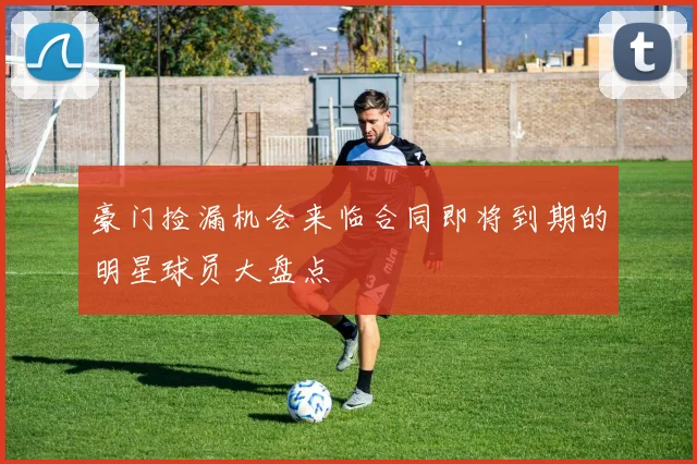 豪门捡漏机会来临合同即将到期的明星球员大盘点