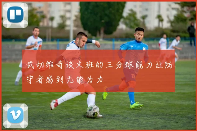 武切维奇谈文班的三分球能力让防守者感到无能为力