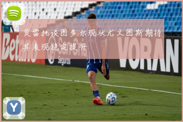 莫雷托谈图多尔现状尤文图斯期待其表现稳定提升