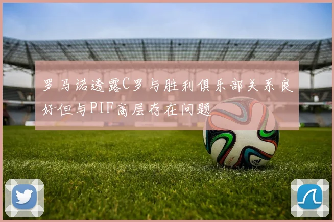 罗马诺透露C罗与胜利俱乐部关系良好但与PIF高层存在问题