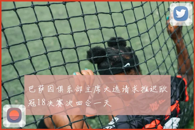 巴萨因俱乐部主席大选请求推迟欧冠18决赛次回合一天