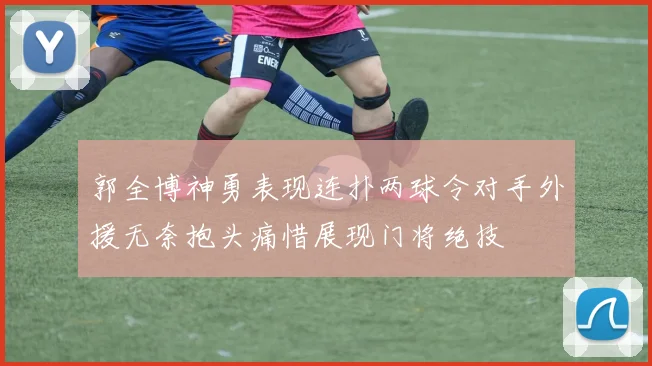 郭全博神勇表现连扑两球令对手外援无奈抱头痛惜展现门将绝技