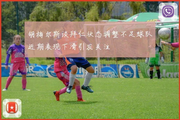 胡梅尔斯谈拜仁状态调整不足球队近期表现下滑引发关注
