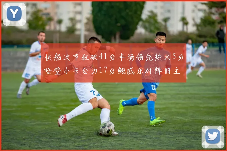快船次节狂砍41分半场领先热火5分哈登小卡合力17分鲍威尔对阵旧主贡献13分