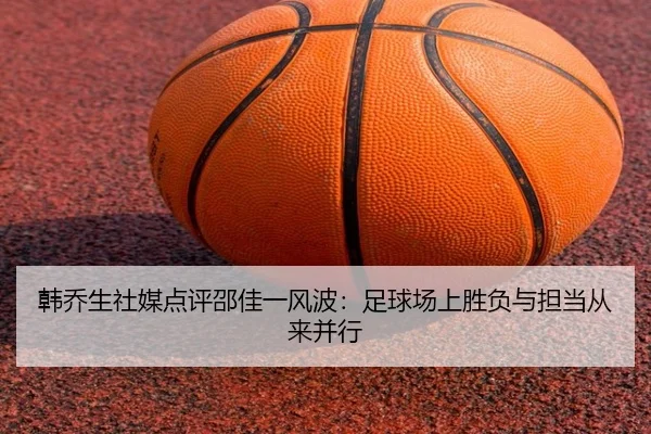 韩乔生社媒点评邵佳一风波:足球场上胜负与担当从来并行 | jiuyou